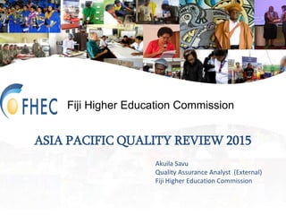 Fiji Higher Education Commission
ASIA PACIFIC QUALITY REVIEW 2015
Akuila Savu
Quality Assurance Analyst (External)
Fiji Higher Education Commission
 