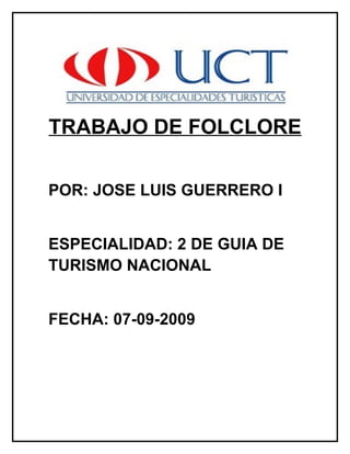 TRABAJO DE FOLCLORE

POR: JOSE LUIS GUERRERO I


ESPECIALIDAD: 2 DE GUIA DE
TURISMO NACIONAL


FECHA: 07-09-2009
 