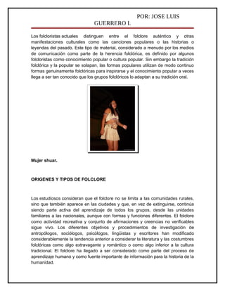POR: JOSE LUIS
                                GUERRERO I.

Los folcloristas actuales distinguen entre el folclore auténtico y otras
manifestaciones culturales como las canciones populares o las historias o
leyendas del pasado. Este tipo de material, considerado a menudo por los medios
de comunicación como parte de la herencia folclórica, es definido por algunos
folcloristas como conocimiento popular o cultura popular. Sin embargo la tradición
folclórica y la popular se solapan, las formas populares utilizan de modo continuo
formas genuinamente folclóricas para inspirarse y el conocimiento popular a veces
llega a ser tan conocido que los grupos folclóricos lo adaptan a su tradición oral.




Mujer shuar.



ORIGENES Y TIPOS DE FOLCLORE



Los estudiosos consideran que el folclore no se limita a las comunidades rurales,
sino que también aparece en las ciudades y que, en vez de extinguirse, continúa
siendo parte activa del aprendizaje de todos los grupos, desde las unidades
familiares a las nacionales, aunque con formas y funciones diferentes. El folclore
como actividad recreativa y conjunto de afirmaciones y creencias no verificables
sigue vivo. Los diferentes objetivos y procedimientos de investigación de
antropólogos, sociólogos, psicólogos, lingüistas y escritores han modificado
considerablemente la tendencia anterior a considerar la literatura y las costumbres
folclóricas como algo extravagante y romántico o como algo inferior a la cultura
tradicional. El folclore ha llegado a ser considerado como parte del proceso de
aprendizaje humano y como fuente importante de información para la historia de la
humanidad.
 