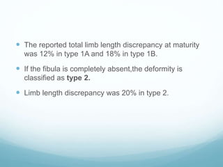  The reported total limb length discrepancy at maturity
was 12% in type 1A and 18% in type 1B.
 If the fibula is completely absent,the deformity is
classified as type 2.
 Limb length discrepancy was 20% in type 2.
 