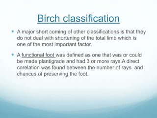 Birch classification
 A major short coming of other classifications is that they
do not deal with shortening of the total limb which is
one of the most important factor.
 A functional foot was defined as one that was or could
be made plantigrade and had 3 or more rays.A direct
corelation was found between the number of rays and
chances of preserving the foot.
 