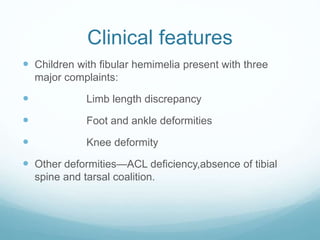 Clinical features
 Children with fibular hemimelia present with three
major complaints:
 Limb length discrepancy
 Foot and ankle deformities
 Knee deformity
 Other deformities—ACL deficiency,absence of tibial
spine and tarsal coalition.
 