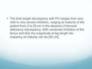  The limb length discrepancy with FH ranges from very
mild to very severe inhibition, ranging at maturity of the
patient from 2 to 25 cm in the absence of femoral
deficiency discrepancy. With combined inhibition of the
femur and tibia the magnitude of leg length dis-
crepancy at maturity can be [30 cm].
 