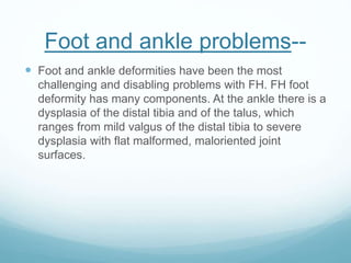Foot and ankle problems--
 Foot and ankle deformities have been the most
challenging and disabling problems with FH. FH foot
deformity has many components. At the ankle there is a
dysplasia of the distal tibia and of the talus, which
ranges from mild valgus of the distal tibia to severe
dysplasia with flat malformed, maloriented joint
surfaces.
 
