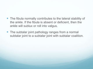  The fibula normally contributes to the lateral stability of
the ankle. If the fibula is absent or deficient, then the
ankle will sublux or roll into valgus.
 The subtalar joint pathology ranges from a normal
subtalar joint to a subtalar joint with subtalar coalition.
 