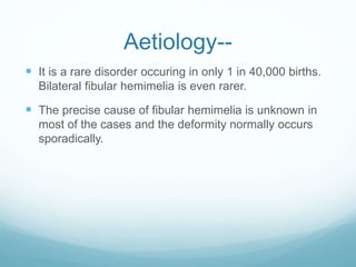 Aetiology--
 It is a rare disorder occuring in only 1 in 40,000 births.
Bilateral fibular hemimelia is even rarer.
 The precise cause of fibular hemimelia is unknown in
most of the cases and the deformity normally occurs
sporadically.
 