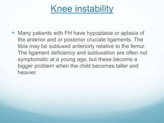 Knee instability
 Many patients with FH have hypoplasia or aplasia of
the anterior and or posterior cruciate ligaments. The
tibia may be subluxed anteriorly relative to the femur.
The ligament deficiency and subluxation are often not
symptomatic at a young age, but these become a
bigger problem when the child becomes taller and
heavier.
 