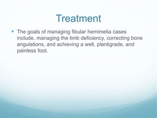 Treatment
 The goals of managing fibular hemimelia cases
include, managing the limb deficiency, correcting bone
angulations, and achieving a well, plantigrade, and
painless foot.
 
