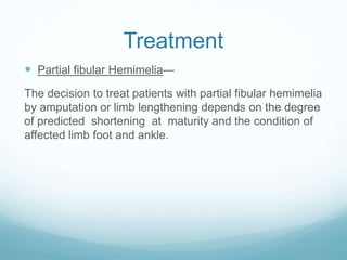Treatment
 Partial fibular Hemimelia—
The decision to treat patients with partial fibular hemimelia
by amputation or limb lengthening depends on the degree
of predicted shortening at maturity and the condition of
affected limb foot and ankle.
 