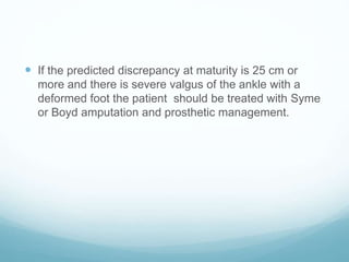  If the predicted discrepancy at maturity is 25 cm or
more and there is severe valgus of the ankle with a
deformed foot the patient should be treated with Syme
or Boyd amputation and prosthetic management.
 