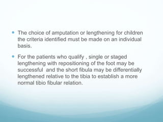  The choice of amputation or lengthening for children
the criteria identified must be made on an individual
basis.
 For the patients who qualify , single or staged
lengthening with repositioning of the foot may be
successful and the short fibula may be differentially
lengthened relative to the tibia to establish a more
normal tibio fibular relation.
 