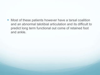  Most of these patients however have a tarsal coalition
and an abnormal talotibial articulation and its difficult to
predict long term functional out come of retained foot
and ankle.
 