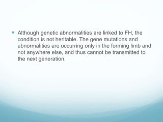  Although genetic abnormalities are linked to FH, the
condition is not heritable. The gene mutations and
abnormalities are occurring only in the forming limb and
not anywhere else, and thus cannot be transmitted to
the next generation.
 