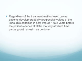  Regardless of the treatment method used ,some
patients develop gradually progressive valgus of the
knee.This condition is best treated 1 to 2 years before
the patient reaches skeletal maturity at which time
partial growth arrest may be done.
 