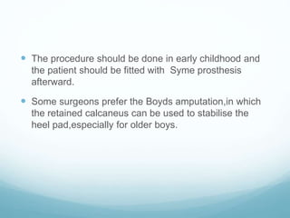  The procedure should be done in early childhood and
the patient should be fitted with Syme prosthesis
afterward.
 Some surgeons prefer the Boyds amputation,in which
the retained calcaneus can be used to stabilise the
heel pad,especially for older boys.
 