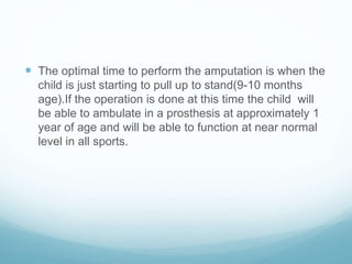  The optimal time to perform the amputation is when the
child is just starting to pull up to stand(9-10 months
age).If the operation is done at this time the child will
be able to ambulate in a prosthesis at approximately 1
year of age and will be able to function at near normal
level in all sports.
 