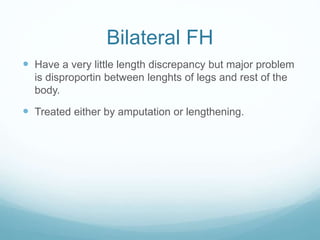 Bilateral FH
 Have a very little length discrepancy but major problem
is disproportin between lenghts of legs and rest of the
body.
 Treated either by amputation or lengthening.
 