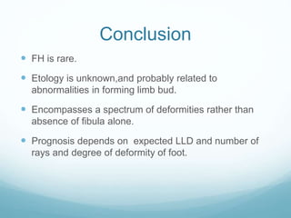 Conclusion
 FH is rare.
 Etology is unknown,and probably related to
abnormalities in forming limb bud.
 Encompasses a spectrum of deformities rather than
absence of fibula alone.
 Prognosis depends on expected LLD and number of
rays and degree of deformity of foot.
 