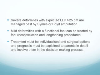  Severe deformites with expected LLD >25 cm are
managed best by Symes or Boyd amputation.
 Mild deformities with a functional foot can be treated by
foot reconstruction and lengthening procedures.
 Treatment must be individualised and surgical options
and prognosis must be explained to parents in detail
and involve them in the decision making process.
 