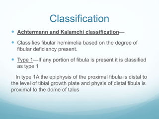 Classification
 Achtermann and Kalamchi classification—
 Classifies fibular hemimelia based on the degree of
fibular deficiency present.
 Type 1—If any portion of fibula is present it is classified
as type 1
In type 1A the epiphysis of the proximal fibula is distal to
the level of tibial growth plate and physis of distal fibula is
proximal to the dome of talus
 