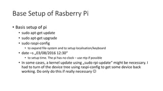 Base Setup of Rasberry Pi
• Basis setup of pi
• sudo apt-get update
• sudo apt-get upgrade
• sudo raspi-config
• to expand...