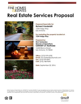 Real Estate Services Proposal
Prepared Especially for:
Richard Vanderbilt
1234 Indigo Way
San Antonio
For marketing the property located at:
1234 Indigo Way
Prepared by:
Rick Tankersley
Director of Operations
CENTURY 21 Northside
16350 Blanco Road
San Antonio, TX 78232
Office: (210) 979-6700
Email: rick.tankersley@ymail.com
Fax: (210) 979-0691
Cell: (210) 788-9690
Date: September 22, 2016
© 2016 Century 21 Real Estate LLC. CENTURY 21®
and the CENTURY 21 Logo are registered service marks owned by Century 21 Real Estate LLC. Century
21 Real Estate LLC fully supports the principles of the Fair Housing Act and the Equal Opportunity Act. Each office is independently owned and
operated. Each independent sales associate and broker is responsible for the specific customized content of this presentation.
 
