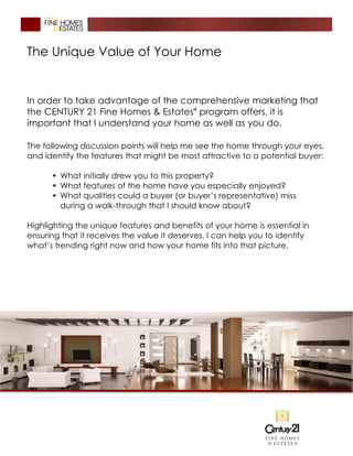 The Unique Value of Your Home
In order to take advantage of the comprehensive marketing that
the CENTURY 21 Fine Homes & Estates®
program offers, it is
important that I understand your home as well as you do.
The following discussion points will help me see the home through your eyes,
and identify the features that might be most attractive to a potential buyer:
• What initially drew you to this property?
• What features of the home have you especially enjoyed?
• What qualities could a buyer (or buyer’s representative) miss
during a walk-through that I should know about?
Highlighting the unique features and benefits of your home is essential in
ensuring that it receives the value it deserves. I can help you to identify
what’s trending right now and how your home fits into that picture.
 