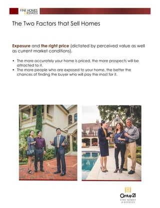 The Two Factors that Sell Homes
Exposure and the right price (dictated by perceived value as well
as current market conditions).
• The more accurately your home is priced, the more prospects will be
attracted to it.
• The more people who are exposed to your home, the better the
chances of finding the buyer who will pay the most for it.
 