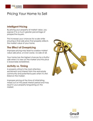 Pricing Your Home to Sell
Intelligent Pricing
By pricing your property at market value, you
expose it to a much greater percentage of
prospective buyers.
This increases your chances for a sale while
ensuring a final sale price that properly reflects
the market value of your home.
The Effect of Overpricing
Improper pricing may lead to a below market
value sale price, or even worse, no sale at all.
Your home has the highest chances for a fruitful
sale when it is new on the market and the price
is reasonably established.
Activity vs. Timing
A property attracts the most attention,
excitement and interest from the real estate
community and potential buyers when it is first
listed on the market.
Improper pricing at the time of initial listing
misses out on this peak interest period and may
result in your property languishing on the
market.
 