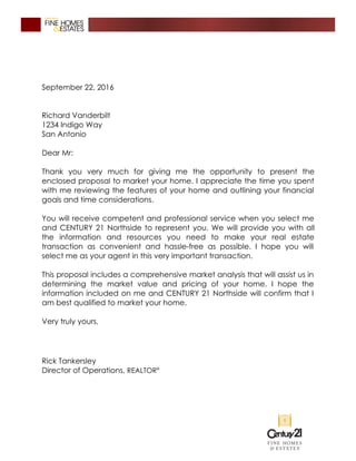 September 22, 2016
Richard Vanderbilt
1234 Indigo Way
San Antonio
Dear Mr:
Thank you very much for giving me the opportunity to present the
enclosed proposal to market your home. I appreciate the time you spent
with me reviewing the features of your home and outlining your financial
goals and time considerations.
You will receive competent and professional service when you select me
and CENTURY 21 Northside to represent you. We will provide you with all
the information and resources you need to make your real estate
transaction as convenient and hassle-free as possible. I hope you will
select me as your agent in this very important transaction.
This proposal includes a comprehensive market analysis that will assist us in
determining the market value and pricing of your home. I hope the
information included on me and CENTURY 21 Northside will confirm that I
am best qualified to market your home.
Very truly yours,
Rick Tankersley
Director of Operations, REALTOR®
 
