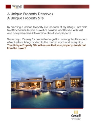A Unique Property Deserves
A Unique Property Site
By creating a Unique Property Site for each of my listings, I am able
to attract online buyers as well as provide local buyers with fast
and comprehensive information about your property.
These days, it’s easy for properties to get lost among the thousands
of real estate listings added to the market each and every day.
Your Unique Property Site will ensure that your property stands out
from the crowd!
 