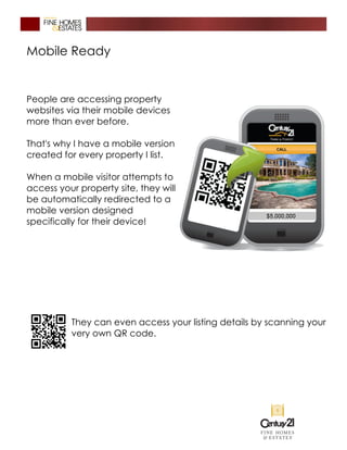 Mobile Ready
People are accessing property
websites via their mobile devices
more than ever before.
That's why I have a mobile version
created for every property I list.
When a mobile visitor attempts to
access your property site, they will
be automatically redirected to a
mobile version designed
specifically for their device!
They can even access your listing details by scanning your
very own QR code.
 