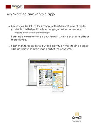 My Website and Mobile app
� Leverages the CENTURY 21®
Zap state-of-the-art suite of digital
products that help attract and engage online consumers.
- Website, mobile website and mobile app
� I can add my comments about listings, which is shown to attract
more buyers.
� I can monitor a potential buyer’s activity on the site and predict
who is “ready” so I can reach out at the right time.
 