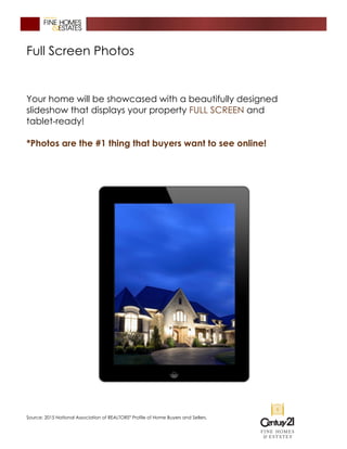 Full Screen Photos
Your home will be showcased with a beautifully designed
slideshow that displays your property FULL SCREEN and
tablet-ready!
*Photos are the #1 thing that buyers want to see online!
Source: 2015 National Association of REALTORS®
Profile of Home Buyers and Sellers.
 