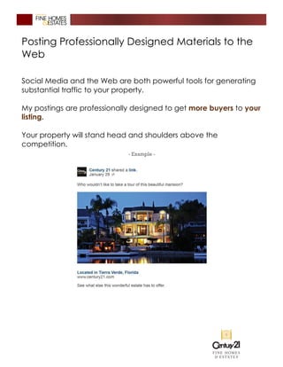 Posting Professionally Designed Materials to the
Web
Social Media and the Web are both powerful tools for generating
substantial traffic to your property.
My postings are professionally designed to get more buyers to your
listing.
Your property will stand head and shoulders above the
competition.
 