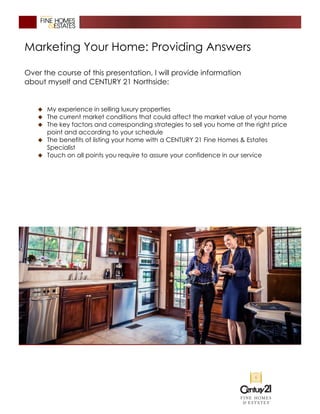 Marketing Your Home: Providing Answers
Over the course of this presentation, I will provide information
about myself and CENTURY 21 Northside:
� My experience in selling luxury properties
� The current market conditions that could affect the market value of your home
� The key factors and corresponding strategies to sell you home at the right price
point and according to your schedule
� The benefits of listing your home with a CENTURY 21 Fine Homes & Estates
Specialist
� Touch on all points you require to assure your confidence in our service
 