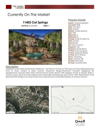 Currently On The Market
11403 Cat Springs
List Price: $1,695,000 DOM: 3
Description
Impressive Custom Built Stadler Estate Nestled On 1.64 Premium Corner Lot With Space To Expand!Sophisticated
Entry To Study. Modern & Open Gustavo Arredondo Design.Entertainer's Floorplan Highlighted By
Mediterranean Features.Stylish Open Kitchen.Private Master Retreat With Designer Ensuite & Massive Walk In
Closet!Luxurious Sized Secondary Bedrooms!Cutting Edge Theater&Huge Game Room With Wetbar!Resort Style
Backyard With Gorgeous Covered Patios,Stone Features,Grotto,Waterfalls,Fireplace & Outdoor Kitchen!
Property Details
Subdiv: Anaqua Springs R
Year Built: 2008
Style: Two Story
Style: Spanish
Exterior: 4 Sides Masonry
SqFt: 7029
Bedrooms: 4
Bathrooms: 6
Parking: Three Or More Ca
Heat: Central
Fuel: Electric
Air: Three+ Central
Fireplace: Two
Fireplace: Family Room
Int Feat: Three Living Are
Int Feat: Separate Dining
Int Feat: Eat-In Kitchen
Floors: Carpeting
Floors: Ceramic Tile
Ext Feat: Patio Slab
Ext Feat: Covered Patio
 