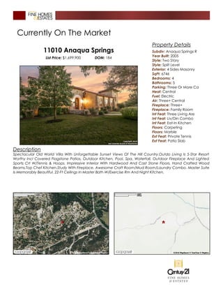 Currently On The Market
11010 Anaqua Springs
List Price: $1,699,900 DOM: 184
Description
Spectacular Old World Villa With Unforgettable Sunset Views Of The Hill Country.Outdo Living Is 5-Star Resort
Worthy Incl Covered Flagstone Patios, Outdoor Kitchen, Pool, Spa, Waterfall, Outdoor Fireplace And Lighted
Sports Crt W/Tennis & Hoops. Impressive Interior With Hardwood And Cast Stone Floors, Hand Crafted Wood
Beams,Top Chef Kitchen,Study With Fireplace. Awesome Craft Room/Mud Room/Laundry Combo. Master Suite
Is Memorably Beautiful. 22-Ft Ceilings In Master Bath W/Exercise Rm And Night Kitchen.
Property Details
Subdiv: Anaqua Springs R
Year Built: 2005
Style: Two Story
Style: Split Level
Exterior: 4 Sides Masonry
SqFt: 6746
Bedrooms: 4
Bathrooms: 5
Parking: Three Or More Ca
Heat: Central
Fuel: Electric
Air: Three+ Central
Fireplace: Three+
Fireplace: Family Room
Int Feat: Three Living Are
Int Feat: Liv/Din Combo
Int Feat: Eat-In Kitchen
Floors: Carpeting
Floors: Marble
Ext Feat: Private Tennis
Ext Feat: Patio Slab
 