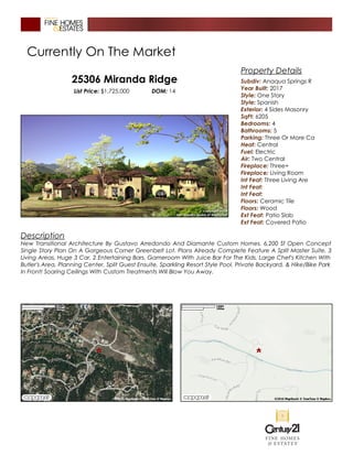 Currently On The Market
25306 Miranda Ridge
List Price: $1,725,000 DOM: 14
Description
New Transitional Architecture By Gustavo Arredondo And Diamante Custom Homes. 6,200 Sf Open Concept
Single Story Plan On A Gorgeous Corner Greenbelt Lot. Plans Already Complete Feature A Split Master Suite, 3
Living Areas, Huge 3 Car, 2 Entertaining Bars, Gameroom With Juice Bar For The Kids, Large Chef's Kitchen With
Butler's Area, Planning Center, Split Guest Ensuite, Sparkling Resort Style Pool, Private Backyard, & Hike/Bike Park
In Front! Soaring Ceilings With Custom Treatments Will Blow You Away.
Property Details
Subdiv: Anaqua Springs R
Year Built: 2017
Style: One Story
Style: Spanish
Exterior: 4 Sides Masonry
SqFt: 6205
Bedrooms: 4
Bathrooms: 5
Parking: Three Or More Ca
Heat: Central
Fuel: Electric
Air: Two Central
Fireplace: Three+
Fireplace: Living Room
Int Feat: Three Living Are
Int Feat:
Int Feat:
Floors: Ceramic Tile
Floors: Wood
Ext Feat: Patio Slab
Ext Feat: Covered Patio
 