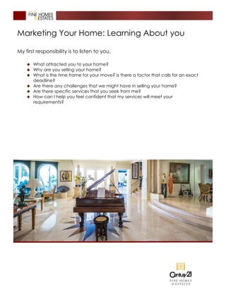 Marketing Your Home: Learning About you
My first responsibility is to listen to you.
� What attracted you to your home?
� Why are you selling your home?
� What is the time frame for your move? Is there a factor that calls for an exact
deadline?
� Are there any challenges that we might have in selling your home?
� Are there specific services that you seek from me?
� How can I help you feel confident that my services will meet your
requirements?
 