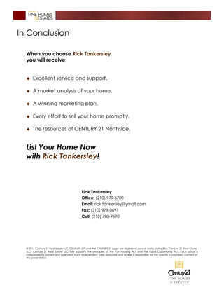 In Conclusion
When you choose Rick Tankersley
you will receive:
� Excellent service and support.
� A market analysis of your home.
� A winning marketing plan.
� Every effort to sell your home promptly.
� The resources of CENTURY 21 Northside.
List Your Home Now
with Rick Tankersley!
Rick Tankersley
Office: (210) 979-6700
Email: rick.tankersley@ymail.com
Fax: (210) 979-0691
Cell: (210) 788-9690
© 2016 Century 21 Real Estate LLC. CENTURY 21®
and the CENTURY 21 Logo are registered service marks owned by Century 21 Real Estate
LLC. Century 21 Real Estate LLC fully supports the principles of the Fair Housing Act and the Equal Opportunity Act. Each office is
independently owned and operated. Each independent sales associate and broker is responsible for the specific customized content of
this presentation.
 