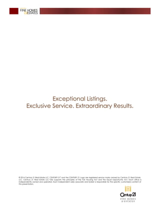 Exceptional Listings.
Exclusive Service. Extraordinary Results.
© 2016 Century 21 Real Estate LLC. CENTURY 21®
and the CENTURY 21 Logo are registered service marks owned by Century 21 Real Estate
LLC. Century 21 Real Estate LLC fully supports the principles of the Fair Housing Act and the Equal Opportunity Act. Each office is
independently owned and operated. Each independent sales associate and broker is responsible for the specific customized content of
this presentation.
 