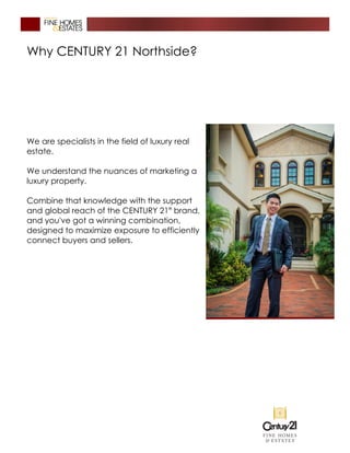 Why CENTURY 21 Northside?
We are specialists in the field of luxury real
estate.
We understand the nuances of marketing a
luxury property.
Combine that knowledge with the support
and global reach of the CENTURY 21®
brand,
and you've got a winning combination,
designed to maximize exposure to efficiently
connect buyers and sellers.
 