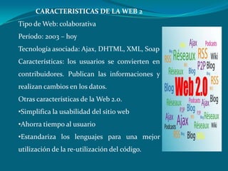 CARACTERISTICAS DE LA WEB 2Tipo de Web: colaborativaPeríodo: 2003 – hoyTecnología asociada: Ajax, DHTML, XML, SoapCaracterísticas: los usuarios se convierten en contribuidores. Publican las informaciones y realizan cambios en los datos.Otras características de la Web 2.0. Simplifica la usabilidad del sitio web 