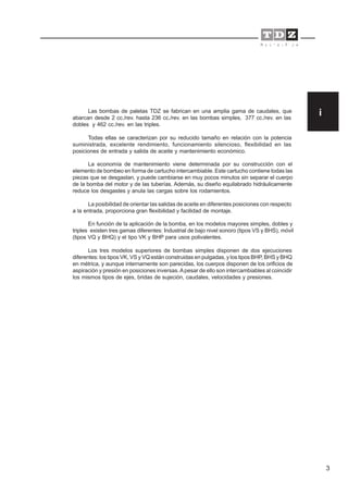 3
Las bombas de paletas TDZ se fabrican en una amplia gama de caudales, que
abarcan desde 2 cc./rev. hasta 236 cc./rev. en las bombas simples, 377 cc./rev. en las
dobles y 462 cc./rev. en las triples.
Todas ellas se caracterizan por su reducido tamaño en relación con la potencia
suministrada, excelente rendimiento, funcionamiento silencioso, flexibilidad en las
posiciones de entrada y salida de aceite y mantenimiento económico.
La economía de mantenimiento viene determinada por su construcción con el
elemento de bombeo en forma de cartucho intercambiable. Este cartucho contiene todas las
piezas que se desgastan, y puede cambiarse en muy pocos minutos sin separar el cuerpo
de la bomba del motor y de las tuberías. Además, su diseño equilabrado hidráulicamente
reduce los desgastes y anula las cargas sobre los rodamientos.
La posibilidad de orientar las salidas de aceite en diferentes posiciones con respecto
a la entrada, proporciona gran flexibilidad y facilidad de montaje.
En función de la aplicación de la bomba, en los modelos mayores simples, dobles y
triples existen tres gamas diferentes: Industrial de bajo nivel sonoro (tipos VS y BHS), móvil
(tipos VQ y BHQ) y el tipo VK y BHP para usos polivalentes.
Los tres modelos superiores de bombas simples disponen de dos ejecuciones
diferentes: los tipos VK, VS y VQ están construidas en pulgadas, y los tipos BHP, BHS y BHQ
en métrica, y aunque internamente son parecidas, los cuerpos disponen de los orificios de
aspiración y presión en posiciones inversas.Apesar de ello son intercambiables al coincidir
los mismos tipos de ejes, bridas de sujeción, caudales, velocidades y presiones.
i
 