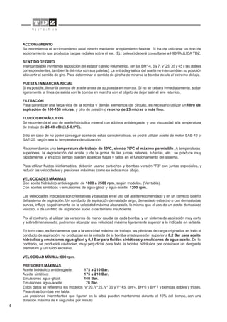 4
ACCIONAMIENTO
Se recomienda el accionamiento axial directo mediante acoplamiento flexible. Si ha de utilizarse un tipo de
accionamiento que produzca cargas radiales sobre el eje, (Ej.: poleas) deberá consultarse a HIDRAULICA TDZ.
SENTIDODEGIRO
Intercambiable invirtiendo la posición del estator o anillo volumétrico. (en las BH*-4, 6 y 7; V*25, 35 y 45 y las dobles
correspondientes, también la del rotor con sus paletas). La entrada y salida del aceite no intercambian su posición
al invertir el sentido de giro. Para determinar el sentido de giroha de mirarse la bomba desde el extremo del eje.
PUESTAENMARCHAINICIAL
Si es posible, llenar la bomba de aceite antes de su puesta en marcha. Si no se cebara inmediatamente, soltar
ligeramente la línea de salida con la bomba en marcha con el objeto de dejar salir el aire retenido.
FILTRACIÓN
Para garantizar una larga vida de la bomba y demás elementos del circuito, es necesario utilizar un filtro de
aspiración de 100-150 micras, y otro de presión o retorno de 25 micras o más fino.
FLUIDOSHIDRÁULICOS
Se recomienda el uso de aceite hidráulico mineral con aditivos antidesgaste, y una viscosidad a la temperatura
de trabajo de 25-49 cSt (3,5-6,5ºE).
Sólo en caso de no poder conseguir aceite de estas características, se podrá utilizar aceite de motor SAE-10 o
SAE-20, según sea la temperatura de utilización.
Recomendamos una temperatura de trabajo de 50ºC, siendo 70ºC el máximo permisible. A temperaturas
superiores, la degradación del aceite y de la goma de las juntas, retenes, tuberías, etc., se produce muy
rápidamente, y en poco tiempo pueden aparecer fugas y fallos en el funcionamiento del sistema.
Para utilizar fluidos ininflamables, deberán usarse cartuchos y bombas versión "F3" con juntas especiales, y
reducir las velocidades y presiones máximas como se indica más abajo.
VELOCIDADESMÁXIMAS
Con aceite hidráulico antidesgaste: de 1800 a 2500 rpm, según modelos. (Ver tabla).
Con aceites sintéticos y emulsiones de agua-glicol y agua-aceite: 1200 rpm.
Las velocidades indicadas son orientativas y basadas en el uso del aceite recomendado y en un correcto diseño
del sistema de aspiración. Un conducto de aspiración demasiado largo, demasiado estrecho o con demasiadas
curvas, influye negativamente en la velocidad máxima alcanzable, lo mismo que el uso de un aceite demasiado
viscoso, o de un filtro de aspiración sucio o de tamaño insuficiente.
Por el contrario, al utilizar las versiones de menor caudal de cada bomba, y un sistema de aspiración muy corto
y sobredimensionado, podremos alcanzar una velocidad máxima ligeramente superior a la indicada en la tabla.
En todo caso, es fundamental que a la velocidad máxima de trabajo, las pérdidas de carga originadas en todo el
conducto de aspiración, no produzcan en la entrada de la bomba unadepresión superior a 0,2 Bar para aceite
hidráulico y emulsiones agua-glicol y 0,1 Bar para fluidos sintéticos y emulsiones de agua-aceite. De lo
contrario, se producirá cavitación, muy perjudicial para toda la bomba hidráulica por ocasionar un desgaste
prematuro y un ruido excesivo.
VELOCIDAD MÍNIMA: 600 rpm.
PRESIONESMÁXIMAS
Aceite hidráulico antidesgaste: 175 a 210 Bar.
Aceite sintético: 175 a 210 Bar.
Emulsiones agua-glicol: 160 Bar.
Emulsiones agua-aceite: 70 Bar.
Estos datos se refieren a los modelos V*20, V*25, V* 35 y V* 45, BH*4, BH*6 y BH*7 y bombas dobles y triples.
Para otras bombas ver tabla.
Las presiones intermitentes que figuran en la tabla pueden mantenerse durante el 10% del tiempo, con una
duración máxima de 6 segundos por minuto
 