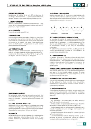 BOMBAS DE PALETAS - Simples y Múltiples
Bomba Simple Bomba Doble Bomba Triple
CARACTERÍSTICAS
Las bombas de paletas de la serie DT son bombas de
caudal fijo y alto rendimiento. La gama comprende bombas
simples, dobles y triples según múltiples configuraciones.
LARGA DURACIÓN
Debido al efecto de la compensación hidrostática y a la
rigidez de los cojinetes las bombas de paletas de la serie DT
poseen una mayor duración.
ALTA PRESIÓN
Presiones de trabajo hasta 320 bar.
AMPLIA GAMA
Las bombas de paletas de la serie DT tienen una muy amplia
gama de cilindradas tanto en montajes de bombas simples
como múltiples, combinando para éstas últimas las bombas
con presiones de trabajo más altas. Todas las bombas
tienen un diseño ligero y compacto con lo que la relación
peso/potencia es excepcional.
ALTOS CAUDALES
Debido al tamaño constructivo de la bomba se consiguen
grandes caudales simplemente cambiando los cartuchos y
manteniendo el mismo cuerpo. Así el “B” de 15 gpm, el “C”
de 31 gpm , el “D” de 61 gpm y el “E” de 85 gpm.
BAJO NIVEL SONORO
En la industria actual cada vez es más importante el nivel
sonoro. El diseño de los cartuchos optimiza grandemente la
reducción del ruido y hace que el resultado final sea muy
aceptable.
FLEXIBILIDAD DE MONTAJE
Una instalación muy flexible y económica viene garantizada
debido a la configuración y disposición de las bocas de
presión y aspiración (4 posiciones para las bombas simples,
32 para las bombas dobles y 128 para las triples ).
DURACIÓN
Un excelente resultado en arranques en frío y una resistencia
superior garantizan a las bombas de las series DT una
máxima eficiencia y rendimiento además de una larga
duración.
DISEÑO DE CARTUCHOS
Las bombas de la serie DT vienen con una amplia gama de
cartuchos intercambiables a fin de garantizar una mayor
flexibilidad en el montaje además de disponer así mismo de
una variedad de caudales muy extensa.
ALTAS VELOCIDADES DE ROTACIÓN
La velocidad de rotación de una bomba viene influenciada
por la el peso específico y viscosidad del aceite así como por
la capacidad de aspiración. La máxima velocidad que se
alcanza es de 3600 rpm. La mínima operativa es de 400 rpm
en aplicaciones móviles y 600 rpm en aplicaciones
industriales.
De todas formas para cada velocidad, caudal y presión de
trabajo recomendamos consultar en todo momento las
características de cada bomba .
ALTO RENDIMIENTO
El elevado rendimiento volumétrico (normalmente 94%)
reduce grandemente la generación de calor. Asimismo a
bajas velocidades y altas presiones el elevado rendimiento
mecánico (normalmente 94%) reduce el consumo de
energía. Un elevado rendimiento incrementa la
productividad.
AMPLIA GAMA DE VISCOSIDADES ACEPTADAS
Viscosidades desde 2000 a 10 cst, permiten eficazmente el
arranque en frío o el pesado trabajo continuo. De todas
formas la viscosidad óptima del aceite está entre los 16 cst
(80 SUS) y los 40 cst (180 SUS).
VERSATILIDAD DE APLICACIONES
Las bombas de la serie DT se utilizan en la práctica totalidad
de las aplicaciones tanto móviles como industriales,
basadas en la utilización de aceites con base mineral o
incluso aceites ignífugos.
FLUIDOS IGNíFUGOS
Ester fosfatos, hidrocarburos clorados, glicoles basados en
agua y otras emulsiones están entre los aceites con los que
pueden trabajar sin ningún tipo de problema las bombas de
la serie DT.
VENTAJAS
Alta resistencia a la contaminación del aceite debido al
diseño de la paleta de doble labio.
Amplia variedad de opciones (de cilindrada por el cambio
de cartucho, de ejes de salida y de posición de bocas)
• Ideales para aplicaciones de baja presión, baja velocidad y
una alta viscosidad ya que se consigue una reducción del
consumo de energía.
• El diseño constructivo de los cartuchos lo hacen ideal para
aplicaciones pesadas.
• Los orificios laterales reducen el drenaje interno, ayuda a
equilibrar el balance de presiones internas y mejora la
lubricación además de actuar como refrigerante.
1
 