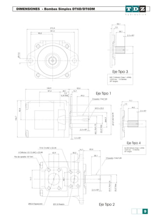 DIMENSIONES - Bombas Simples DT6D/DT6DM
212,4
83,6
12,7
49,3
Chaveta 7,94/7,89
M10 x 20,0
2,3 x 45º
1,3 x 45º
7/16-14 UNC x 22.35
42,9 30,2
15,7 83,6
38,1
2,3 x 45º
Ø31,8 PresiónØ50,8 Aspiración
Chaveta 7,94/7,89
4 Orificios 1/2-13 UNC x 23.88
Par de apriete 187 Nm
Ø27,026,9510/1
Ø4,36
82,6
156,7
7530Ø31,/1,7
35,M27ax
184,9
87,4 38,1
7,9
6,35 Max
55,1
77,7
7,9
48,0
2,3 x 45º
38,1
2,3 x 45º
7,9
181,0
90,5
Ø7,51
Eje Tipo 3
Eje Tipo 4
Eje Tipo 1
SAE C Estriado Clase 1-J498b
12/24 d.p. - 14 Dientes
30º ángulo
No SAE Estriado Clase 1-J498b
12/24 d.p. - 14 Dientes
30º ángulo
,2a357Mx
35Ø1,7/31,70
58,7
7,77
Eje Tipo 2
9
 