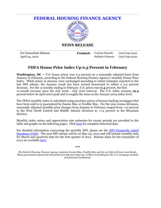 FEDERAL HOUSING FINANCE AGENCY




                                        NEWS RELEASE

   For Immediate Release                              Contact:        Corinne Russell       (202) 649-3032
   April 24, 2012                                                     Stefanie Johnson      (202) 649-3030



          FHFA House Price Index Up 0.3 Percent in February
Washington, DC – U.S. house prices rose 0.3 percent on a seasonally adjusted basis from
January to February, according to the Federal Housing Finance Agency’s monthly House Price
Index. While prices in January were unchanged according to initial estimates reported in the
last HPI release, the January result has been revised downward to reflect a 0.5 percent
decrease. For the 12 months ending in February, U.S. prices rose 0.4 percent, the first
12-month increase since the July 2006 - July 2007 interval. The U.S. index remains 19.4
percent below its April 2007 peak and is roughly the same as the January 2004 index level.

The FHFA monthly index is calculated using purchase prices of houses backing mortgages that
have been sold to or guaranteed by Fannie Mae or Freddie Mac. For the nine census divisions,
seasonally adjusted monthly price changes from January to February ranged from -1.0 percent
in the West North Central and Middle Atlantic divisions to +1.9 percent in the Mountain
division.

Monthly index values and appreciation rate estimates for recent periods are provided in the
table and graphs on the following pages. Click here for complete historical data.

For detailed information concerning the monthly HPI, please see the HPI Frequently Asked
Questions (FAQ). The next HPI release will be on May 23, 2012 and will include monthly data
for March and quarterly data for the first quarter of 2012. Release dates for the remainder of
2012 are available here.

                                                     ###

 The Federal Housing Finance Agency regulates Fannie Mae, Freddie Mac and the 12 Federal Home Loan Banks.
These government-sponsored enterprises provide more than $5.7 trillion in funding for the U.S. mortgage markets
                                         and financial institutions.
 