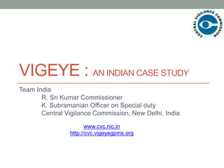 VIGEYE : AN INDIAN CASE STUDY 
Team India 
R. Sri Kumar Commissioner 
K. Subramanian Officer on Special duty 
Central Vigilance Commission, New Delhi, India 
www.cvc.nic.in 
http://cvc.vigeyegpms.org 
 